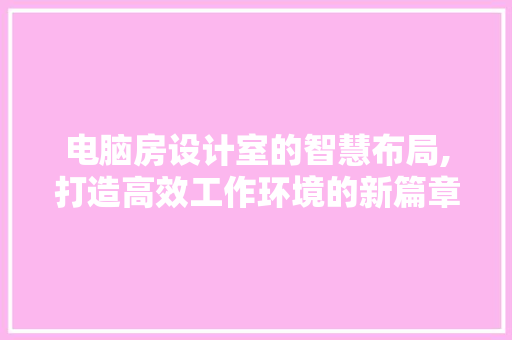 电脑房设计室的智慧布局,打造高效工作环境的新篇章