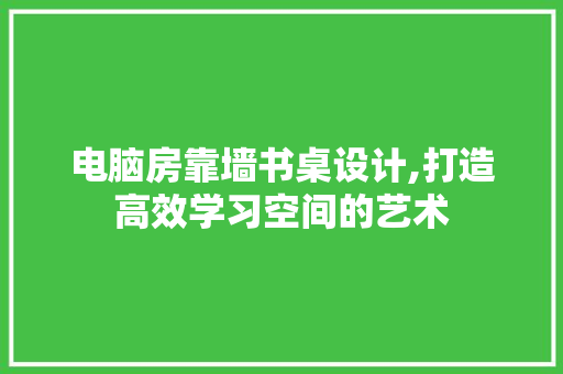 电脑房靠墙书桌设计,打造高效学习空间的艺术