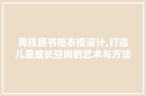 男孩房书柜衣柜设计,打造儿童成长空间的艺术与方法