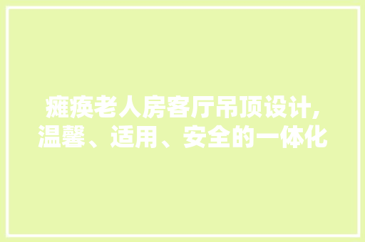 瘫痪老人房客厅吊顶设计,温馨、适用、安全的一体化方法