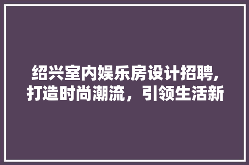 绍兴室内娱乐房设计招聘,打造时尚潮流，引领生活新风尚