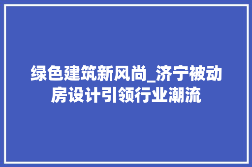 绿色建筑新风尚_济宁被动房设计引领行业潮流