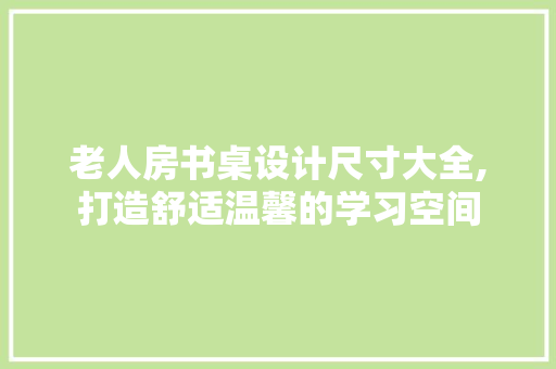 老人房书桌设计尺寸大全,打造舒适温馨的学习空间