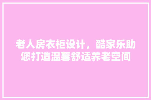 老人房衣柜设计，酷家乐助您打造温馨舒适养老空间
