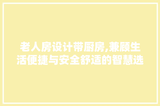 老人房设计带厨房,兼顾生活便捷与安全舒适的智慧选择