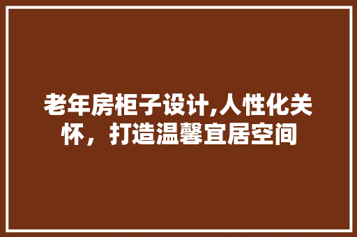 老年房柜子设计,人性化关怀，打造温馨宜居空间