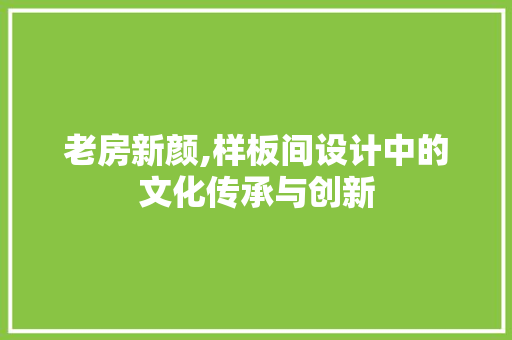 老房新颜,样板间设计中的文化传承与创新