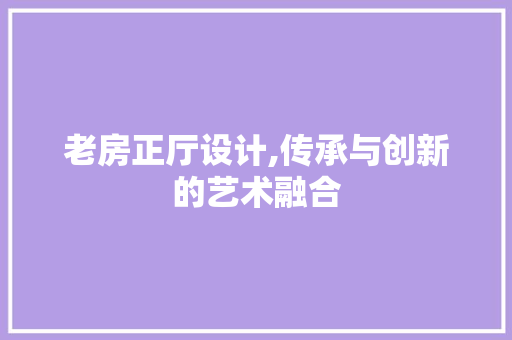 老房正厅设计,传承与创新的艺术融合
