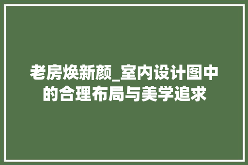 老房焕新颜_室内设计图中的合理布局与美学追求