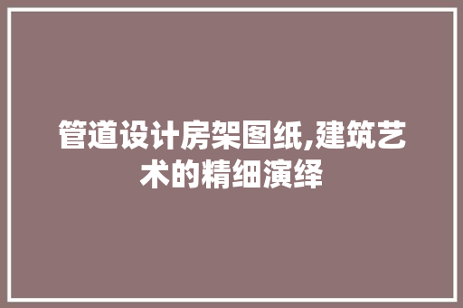 管道设计房架图纸,建筑艺术的精细演绎