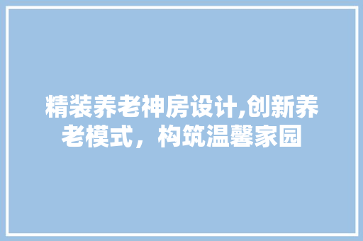 精装养老神房设计,创新养老模式，构筑温馨家园