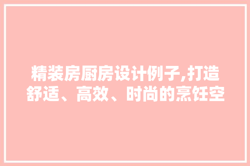 精装房厨房设计例子,打造舒适、高效、时尚的烹饪空间