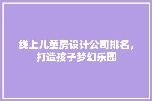 线上儿童房设计公司排名，打造孩子梦幻乐园