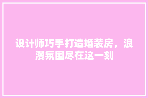 设计师巧手打造婚装房，浪漫氛围尽在这一刻