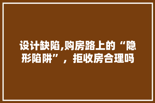 设计缺陷,购房路上的“隐形陷阱”，拒收房合理吗