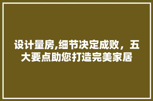 设计量房,细节决定成败，五大要点助您打造完美家居