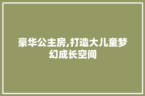 豪华公主房,打造大儿童梦幻成长空间