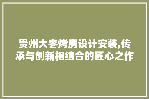 贵州大枣烤房设计安装,传承与创新相结合的匠心之作