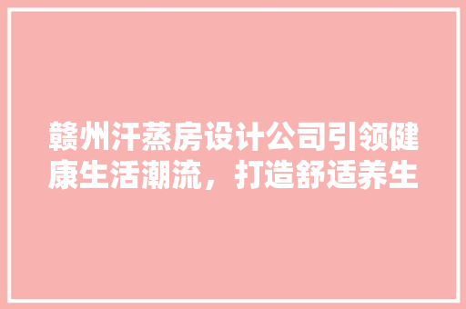 赣州汗蒸房设计公司引领健康生活潮流，打造舒适养生空间