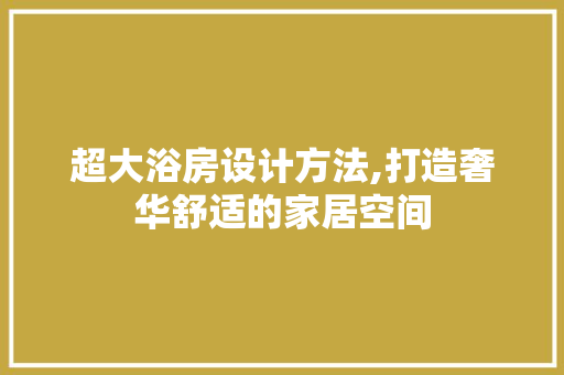 超大浴房设计方法,打造奢华舒适的家居空间