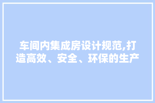 车间内集成房设计规范,打造高效、安全、环保的生产环境