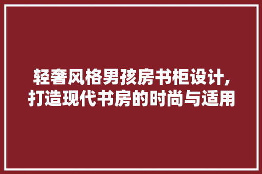 轻奢风格男孩房书柜设计,打造现代书房的时尚与适用完美融合