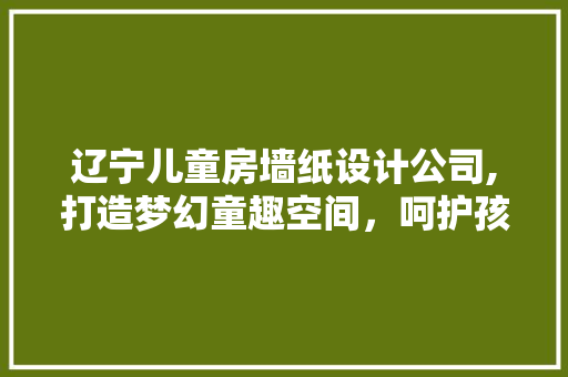 辽宁儿童房墙纸设计公司,打造梦幻童趣空间，呵护孩子成长每一步
