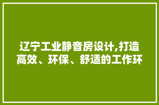 辽宁工业静音房设计,打造高效、环保、舒适的工作环境