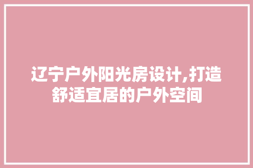 辽宁户外阳光房设计,打造舒适宜居的户外空间