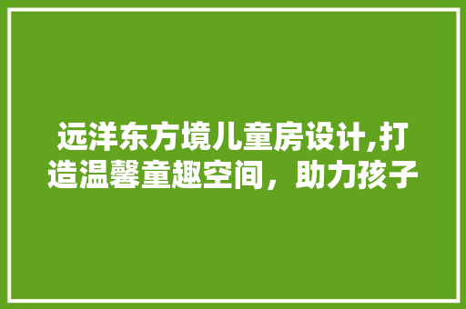 远洋东方境儿童房设计,打造温馨童趣空间，助力孩子健康成长