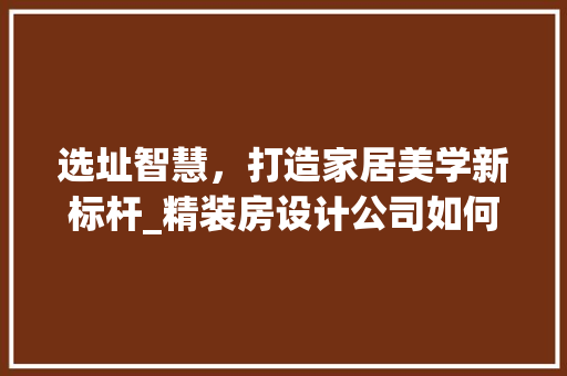 选址智慧，打造家居美学新标杆_精装房设计公司如何布局