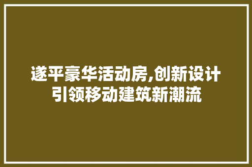 遂平豪华活动房,创新设计引领移动建筑新潮流