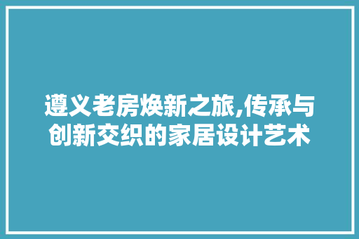 遵义老房焕新之旅,传承与创新交织的家居设计艺术