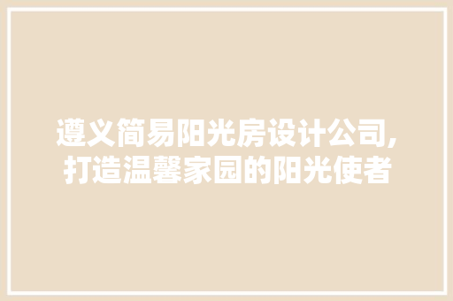 遵义简易阳光房设计公司,打造温馨家园的阳光使者
