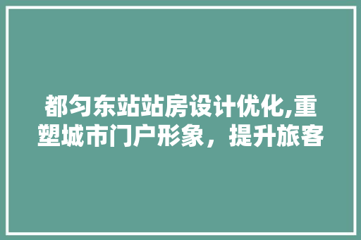都匀东站站房设计优化,重塑城市门户形象，提升旅客出行体验