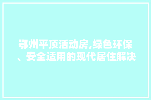 鄂州平顶活动房,绿色环保、安全适用的现代居住解决方法