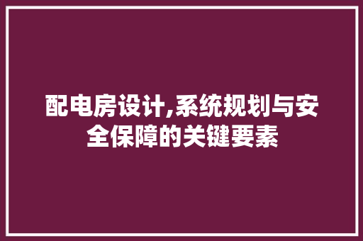配电房设计,系统规划与安全保障的关键要素