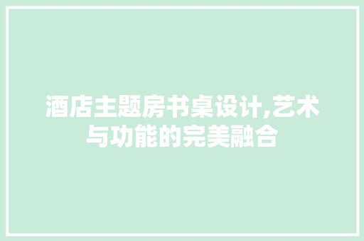 酒店主题房书桌设计,艺术与功能的完美融合