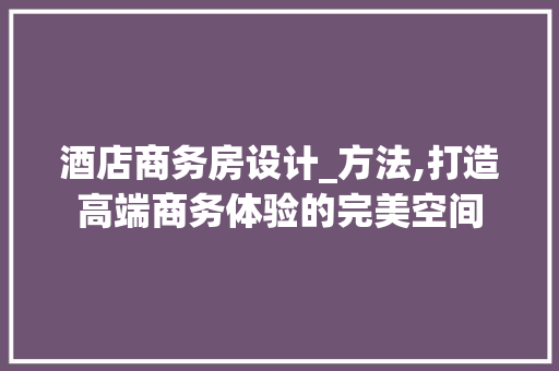 酒店商务房设计_方法,打造高端商务体验的完美空间