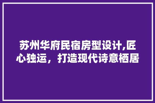 苏州华府民宿房型设计,匠心独运，打造现代诗意栖居空间