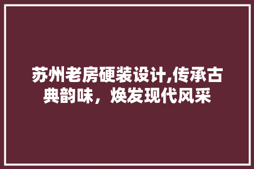苏州老房硬装设计,传承古典韵味，焕发现代风采
