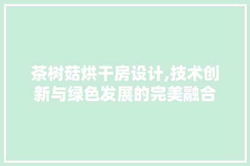 茶树菇烘干房设计,技术创新与绿色发展的完美融合
