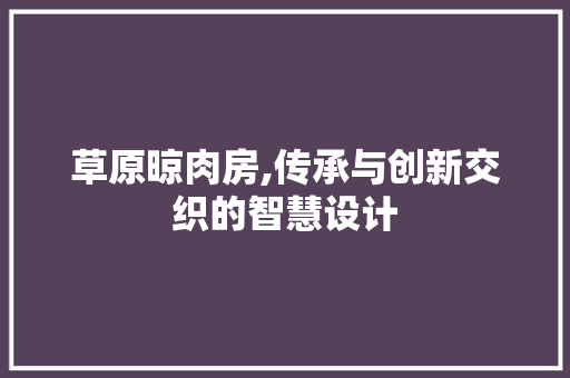 草原晾肉房,传承与创新交织的智慧设计