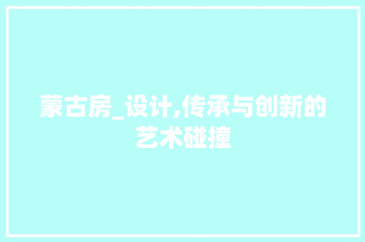 蒙古房_设计,传承与创新的艺术碰撞