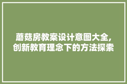 蘑菇房教案设计意图大全,创新教育理念下的方法探索