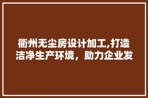 衢州无尘房设计加工,打造洁净生产环境，助力企业发展