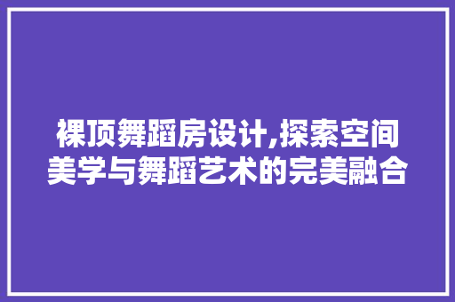 裸顶舞蹈房设计,探索空间美学与舞蹈艺术的完美融合
