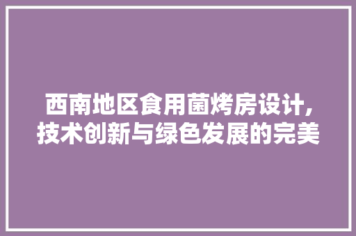 西南地区食用菌烤房设计,技术创新与绿色发展的完美融合