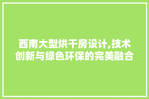 西南大型烘干房设计,技术创新与绿色环保的完美融合