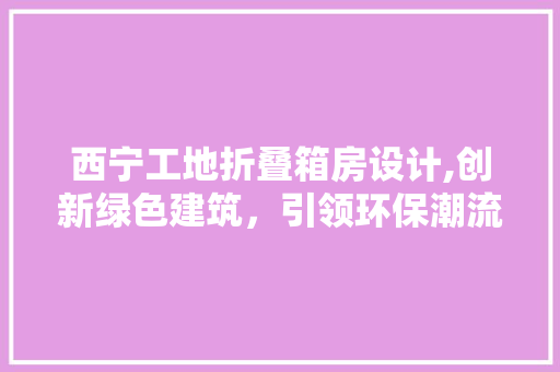 西宁工地折叠箱房设计,创新绿色建筑，引领环保潮流